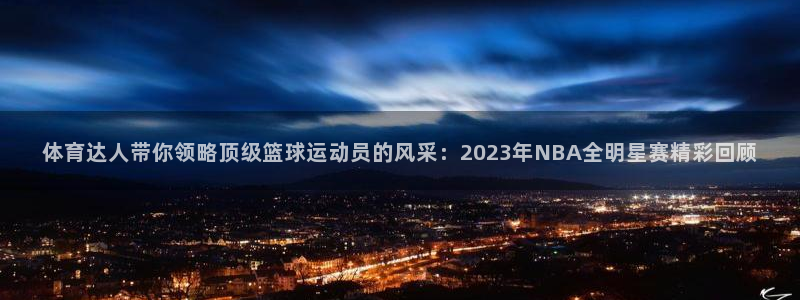 体育达人带你领略顶级篮球运动员的风采：2023年NBA全明星赛精彩回顾